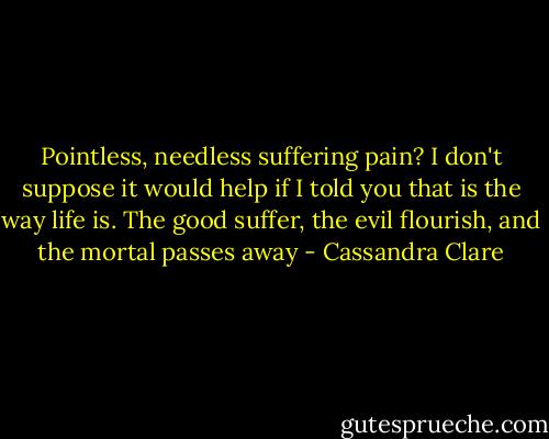 Pointless, needless suffering pain? I don't suppose it would help if I told you that is the way life is. The good suffer, the evil flourish, and the mortal passes away - Cassandra Clare