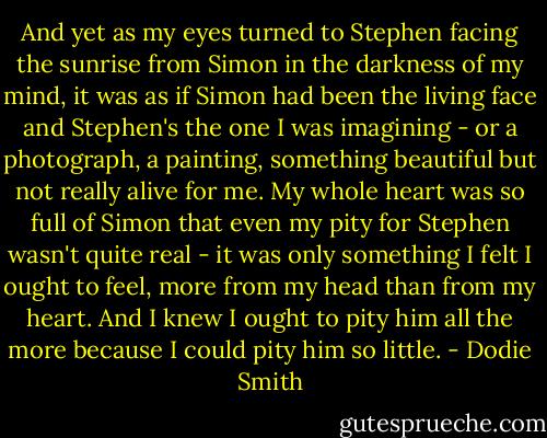 And yet as my eyes turned to Stephen facing the sunrise from Simon in the darkness of my mind, it was as if Simon had been the living face and Stephen's the one I was imagining - or a photograph, a painting, something beautiful but not really alive for me. My whole heart was so full of Simon that even my pity for Stephen wasn't quite real - it was only something I felt I ought to feel, more from my head than from my heart. And I knew I ought to pity him all the more because I could pity him so little. - Dodie Smith