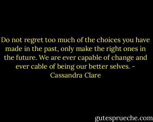 Do not regret too much of the choices you have made in the past, only make the right ones in the future. We are ever capable of change and ever cable of being our better selves. - Cassandra Clare