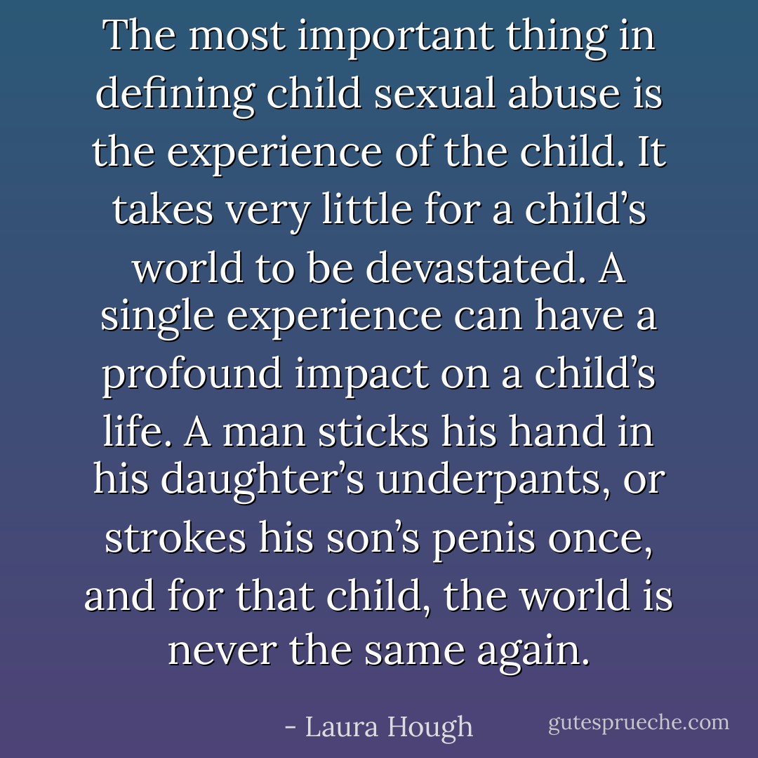 The most important thing in defining child sexual abuse is the experience of the child. It takes very little for a child’s world to be devastated. A single experience can have a profound impact on a child’s life. A man sticks his hand in his daughter’s underpants, or strokes his son’s penis once, and for that child, the world is never the same again. - Laura Hough