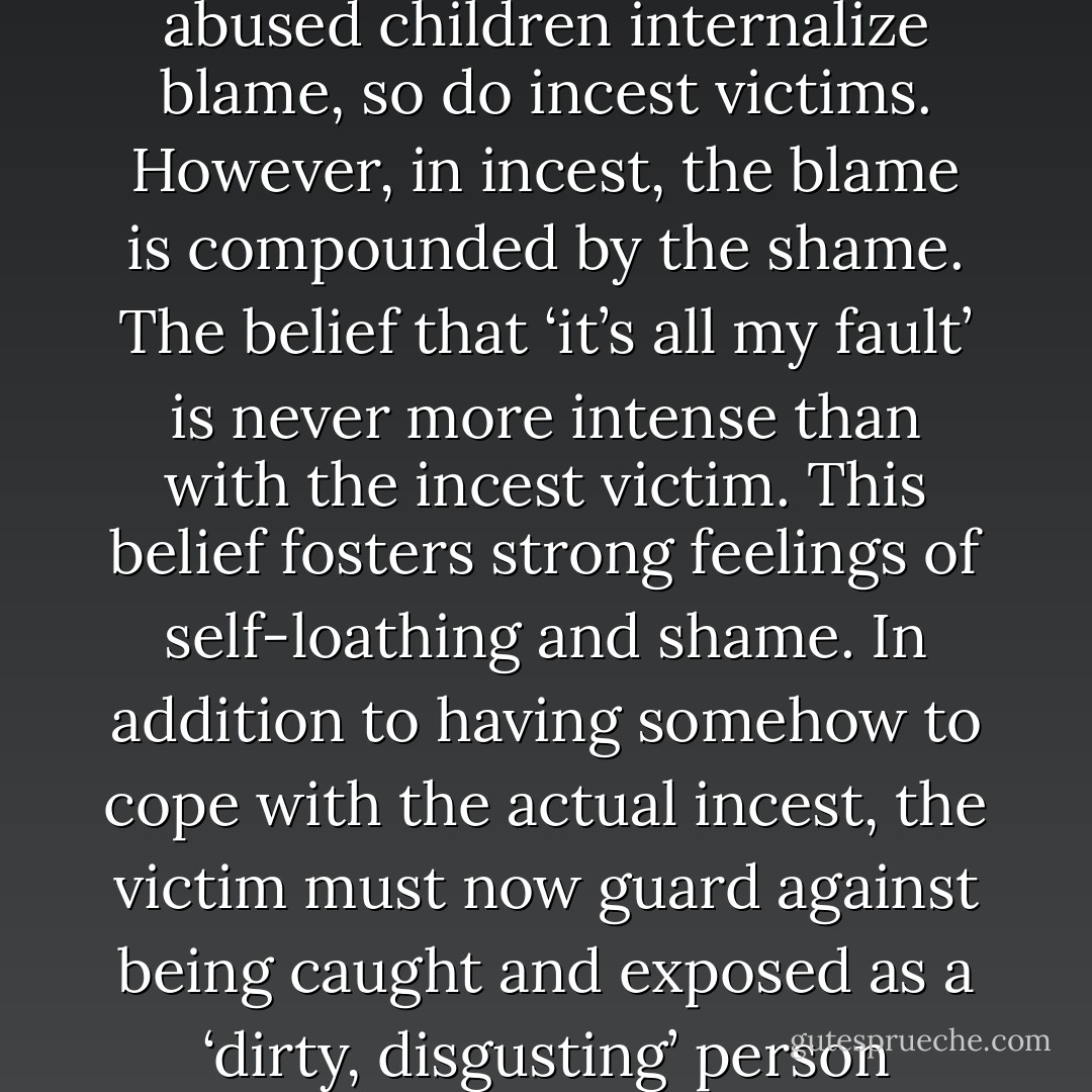 Just as verbally and physically abused children internalize blame, so do incest victims. However, in incest, the blame is compounded by the shame. The belief that ‘it’s all my fault’ is never more intense than with the incest victim. This belief fosters strong feelings of self-loathing and shame. In addition to having somehow to cope with the actual incest, the victim must now guard against being caught and exposed as a ‘dirty, disgusting’ person - Susan Forward