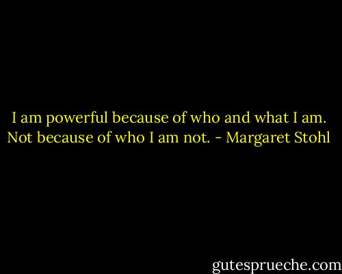I am powerful because of who and what I am. Not because of who I am not. - Margaret Stohl