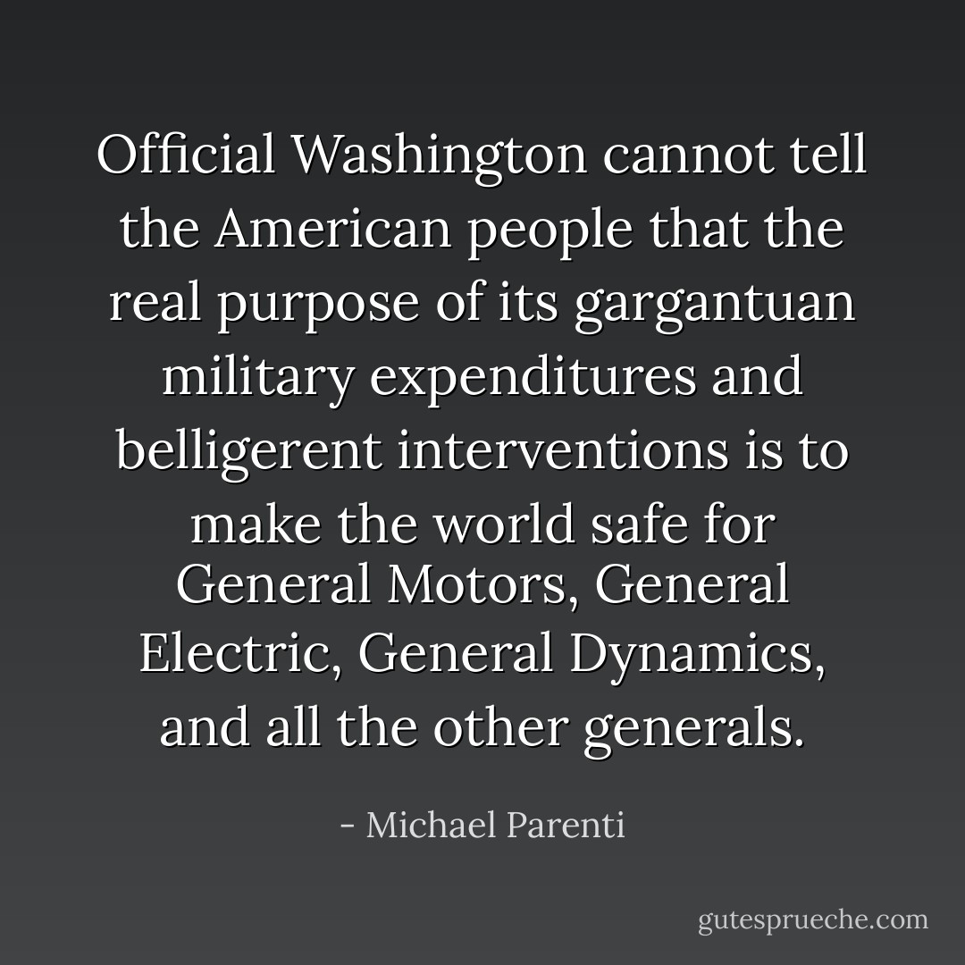 Official Washington cannot tell the American people that the real purpose of its gargantuan military expenditures and belligerent interventions is to make the world safe for General Motors, General Electric, General Dynamics, and all the other generals. - Michael Parenti