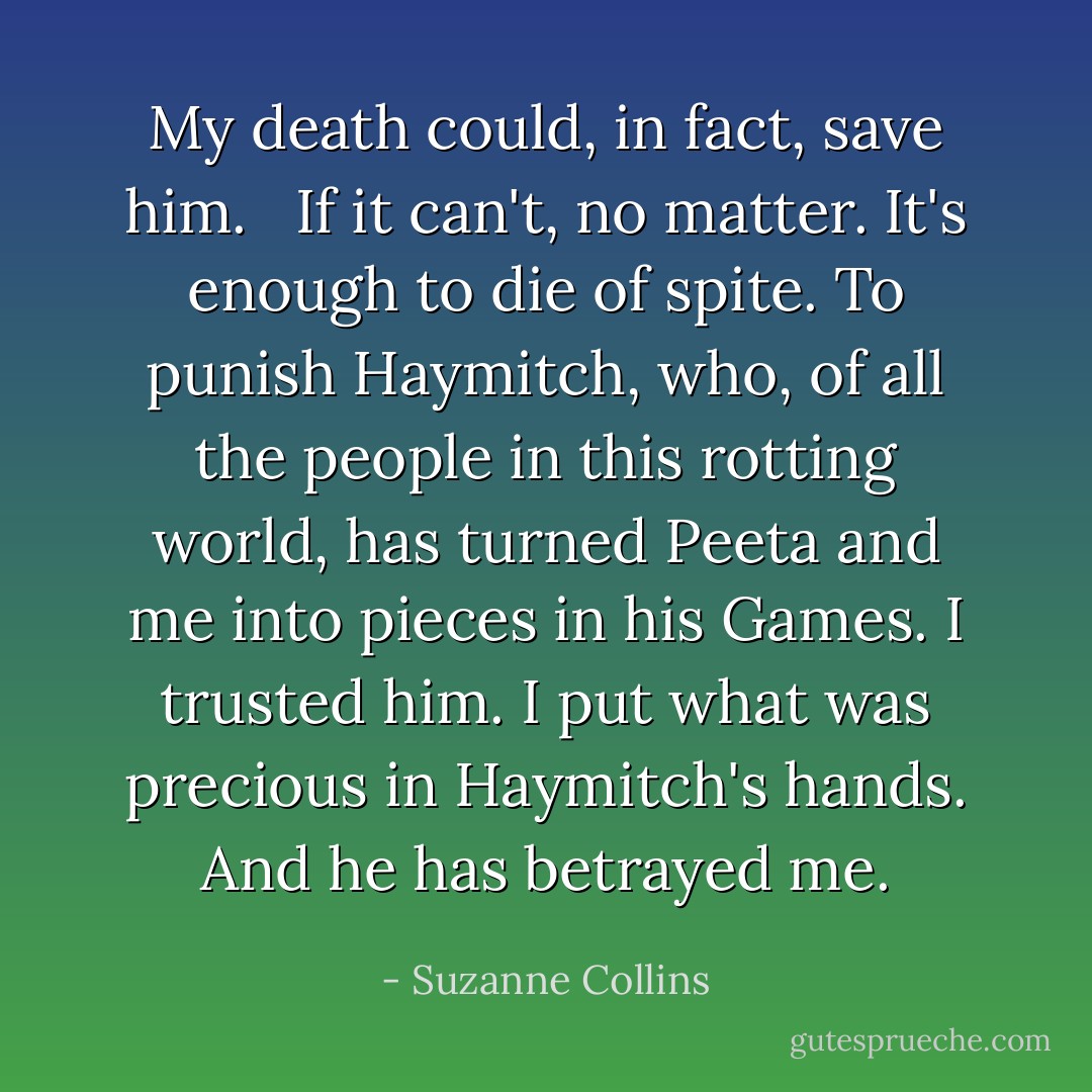 My death could, in fact, save him. <br /><br />If it can't, no matter. It's enough to die of spite. To punish Haymitch, who, of all the people in this rotting world, has turned Peeta and me into pieces in his Games. I trusted him. I put what was precious in Haymitch's hands. And he has betrayed me. - Suzanne Collins