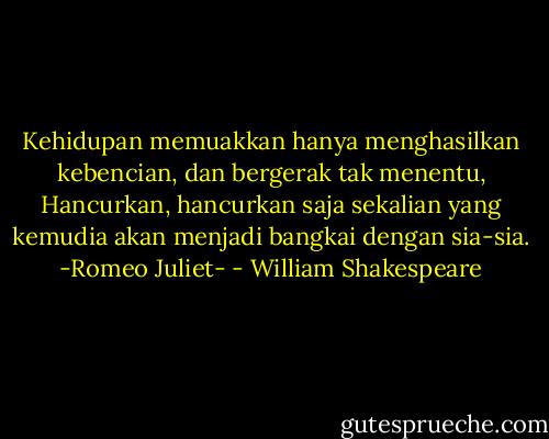 Kehidupan memuakkan hanya menghasilkan kebencian, dan bergerak tak menentu, Hancurkan, hancurkan saja sekalian yang kemudia akan menjadi bangkai dengan sia-sia. -Romeo Juliet- - William Shakespeare