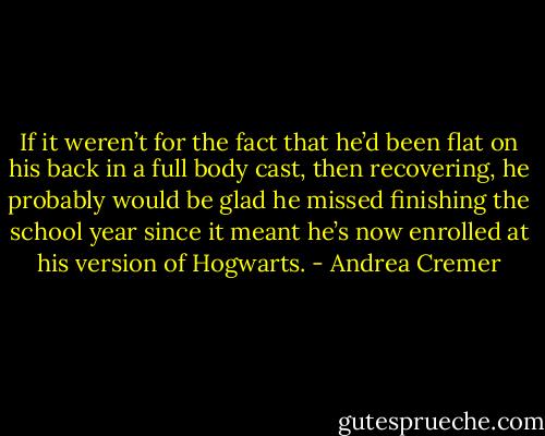 If it weren’t for the fact that he’d been flat on his back in a full body cast, then recovering, he probably would be glad he missed finishing the school year since it meant he’s now enrolled at his version of Hogwarts. - Andrea Cremer
