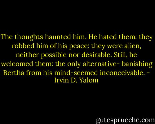 The thoughts haunted him. He hated them: they robbed him of his peace; they were alien, neither possible nor desirable. Still, he welcomed them: the only alternative- banishing Bertha from his mind-seemed inconceivable. - Irvin D. Yalom