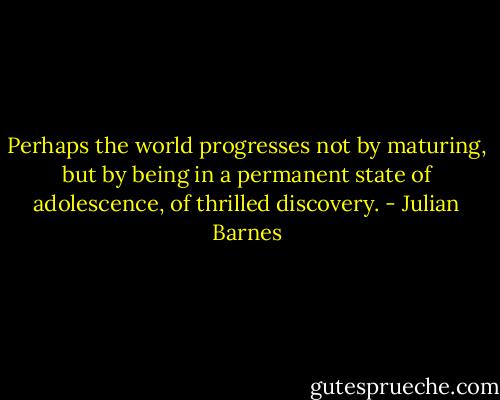 Perhaps the world progresses not by maturing, but by being in a permanent state of adolescence, of thrilled discovery. - Julian Barnes