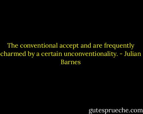 The conventional accept and are frequently charmed by a certain unconventionality. - Julian Barnes