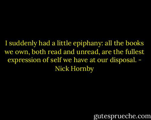 I suddenly had a little epiphany: all the books we own, both read and unread, are the fullest expression of self we have at our disposal. - Nick Hornby