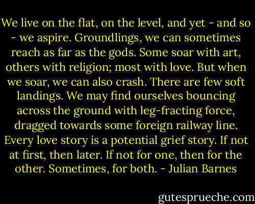 We live on the flat, on the level, and yet - and so - we aspire. Groundlings, we can sometimes reach as far as the gods. Some soar with art, others with religion; most with love. But when we soar, we can also crash. There are few soft landings. We may find ourselves bouncing across the ground with leg-fracting force, dragged towards some foreign railway line. Every love story is a potential grief story. If not at first, then later. If not for one, then for the other. Sometimes, for both. - Julian Barnes