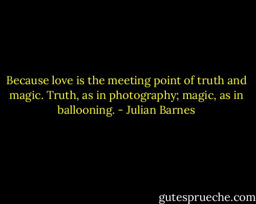 Because love is the meeting point of truth and magic. Truth, as in photography; magic, as in ballooning. - Julian Barnes