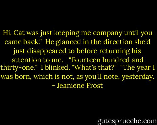 Hi. Cat was just keeping me company until you came back.”<br /><br />He glanced in the direction she’d just disappeared to before returning his attention to me. <br /><br />“Fourteen hundred and thirty-one."<br /><br />I blinked. "What's that?"<br /><br />"The year I was born, which is not, as you'll note, yesterday. - Jeaniene Frost