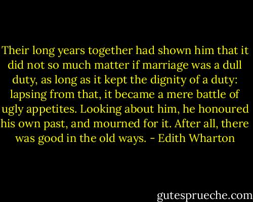 Their long years together had shown him that it did not so much matter if marriage was a dull duty, as long as it kept the dignity of a duty: lapsing from that, it became a mere battle of ugly appetites. Looking about him, he honoured his own past, and mourned for it. After all, there was good in the old ways. - Edith Wharton