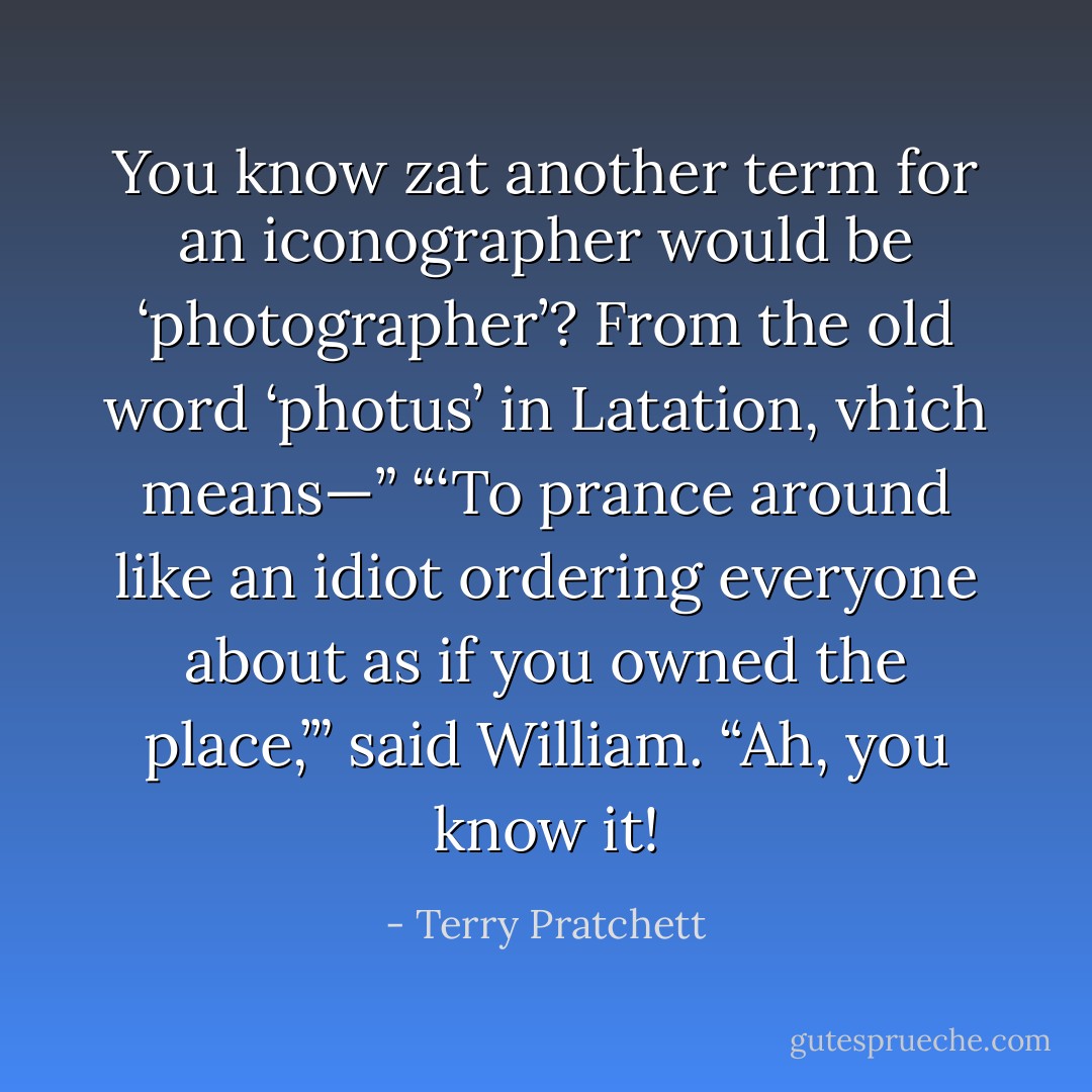 You know zat another term for an iconographer would be ‘photographer’? From the old word ‘photus’ in Latation, vhich means—”<br />“‘To prance around like an idiot ordering everyone about as if you owned the place,’” said William.<br />“Ah, you know it! - Terry Pratchett