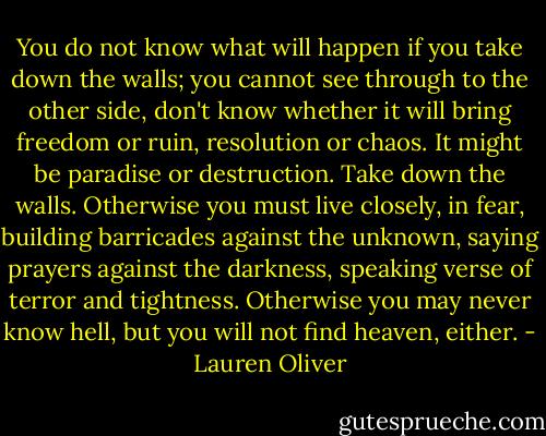 You do not know what will happen if you take down the walls; you cannot see through to the other side, don't know whether it will bring freedom or ruin, resolution or chaos. It might be paradise or destruction. Take down the walls. Otherwise you must live closely, in fear, building barricades against the unknown, saying prayers against the darkness, speaking verse of terror and tightness. Otherwise you may never know hell, but you will not find heaven, either. - Lauren Oliver