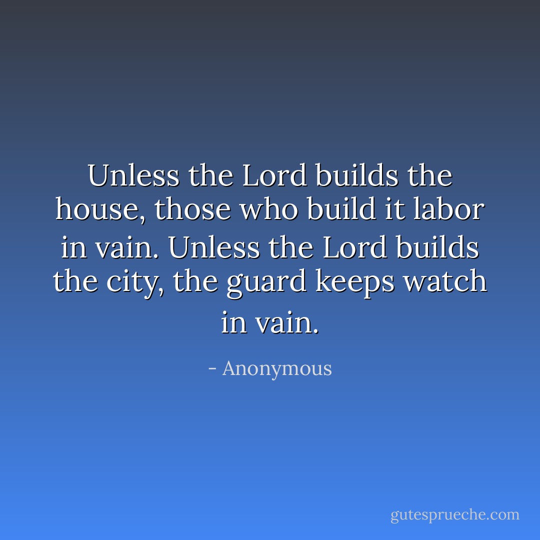 Unless the Lord builds the house, those who build it labor in vain. Unless the Lord builds the city, the guard keeps watch in vain. - Anonymous