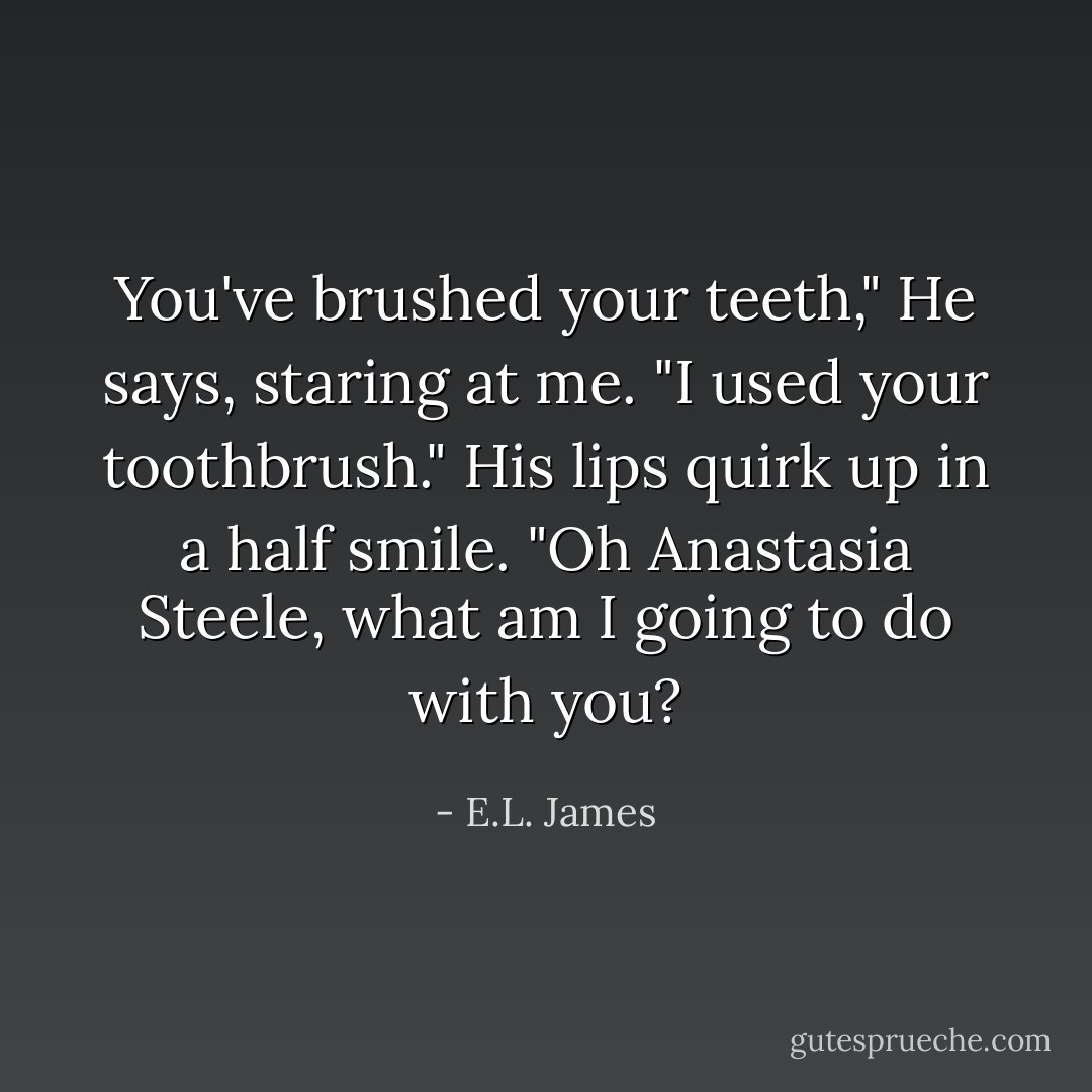 You've brushed your teeth," He says, staring at me.<br />"I used your toothbrush."<br />His lips quirk up in a half smile. "Oh Anastasia Steele, what am I going to do with you? - E.L. James