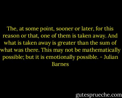 The, at some point, sooner or later, for this reason or that, one of them is taken away. And what is taken away is greater than the sum of what was there. This may not be mathematically possible; but it is emotionally possible. - Julian Barnes