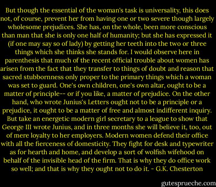 But though the essential of the woman's task is universality, this does not, of course, prevent her from having one or two severe though largely wholesome prejudices. She has, on the whole, been more conscious than man that she is only one half of humanity; but she has expressed it (if one may say so of lady) by getting her teeth into the two or three things which she thinks she stands for. I would observe here in parenthesis that much of the recent official trouble about women has arisen from the fact that they transfer to things of doubt and reason that sacred stubbornness only proper to the primary things which a woman was set to guard.<br />One's own children, one's own altar, ought to be a matter of principle--<br />or if you like, a matter of prejudice. On the other hand, who wrote Junius's Letters ought not to be a principle or a prejudice, it ought to be a matter of free and almost indifferent inquiry. But take an energetic modern girl secretary to a league to show that George III wrote Junius, and in three months she will believe it, too, out of mere loyalty to her employers. Modern women defend their office with all the fierceness of domesticity. They fight for desk and typewriter as for hearth and home, and develop a sort of wolfish wifehood on behalf of the invisible head of the firm. That is why they do office work so well; and that is why they ought not to do it. - G.K. Chesterton