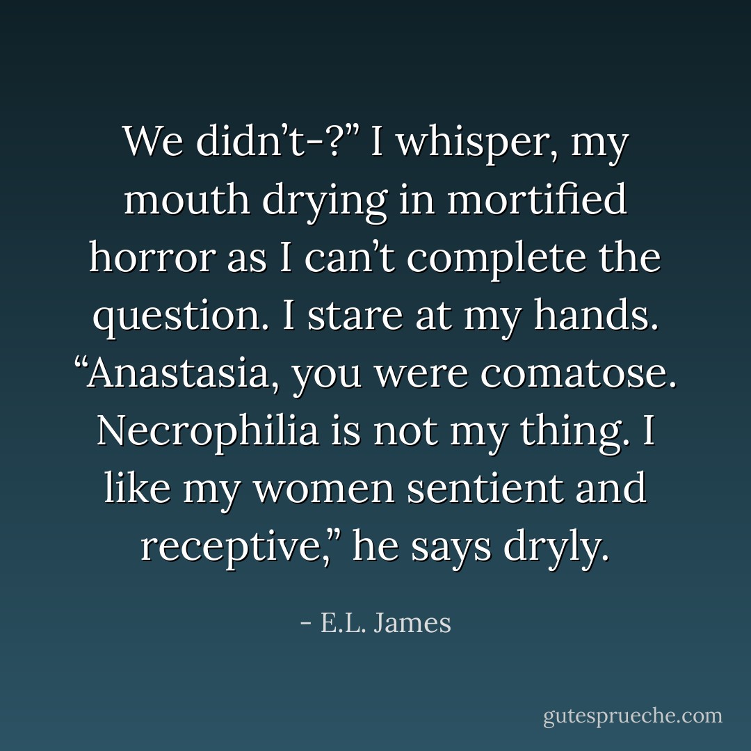 We didn’t-?” I whisper, my mouth drying in mortified horror as I can’t complete the question. I stare at my hands.<br />“Anastasia, you were comatose. Necrophilia is not my thing. I like my women sentient and receptive,” he says dryly. - E.L. James