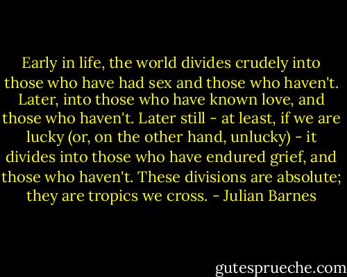 Early in life, the world divides crudely into those who have had sex and those who haven't. Later, into those who have known love, and those who haven't. Later still - at least, if we are lucky (or, on the other hand, unlucky) - it divides into those who have endured grief, and those who haven't. These divisions are absolute; they are tropics we cross. - Julian Barnes