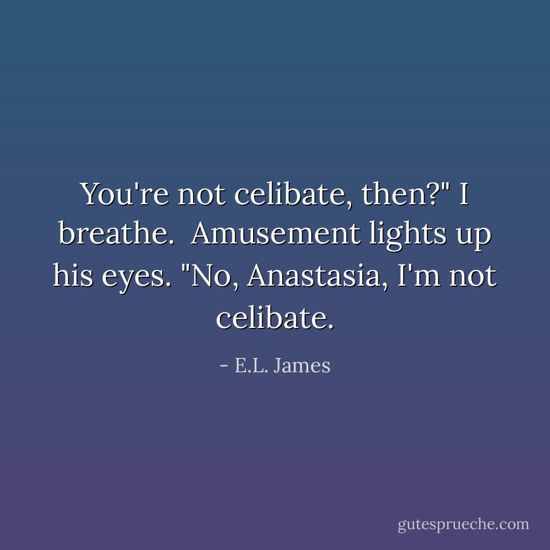You're not celibate, then?" I breathe. <br />Amusement lights up his eyes.<br />"No, Anastasia, I'm not celibate. - E.L. James