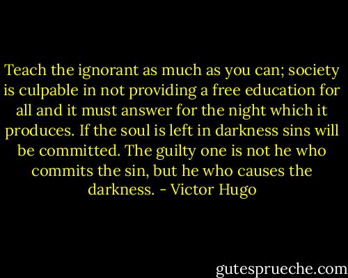 Teach the ignorant as much as you can; society is culpable in not providing a free education for all and it must answer for the night which it produces. If the soul is left in darkness sins will be committed. The guilty one is not he who commits the sin, but he who causes the darkness. - Victor Hugo