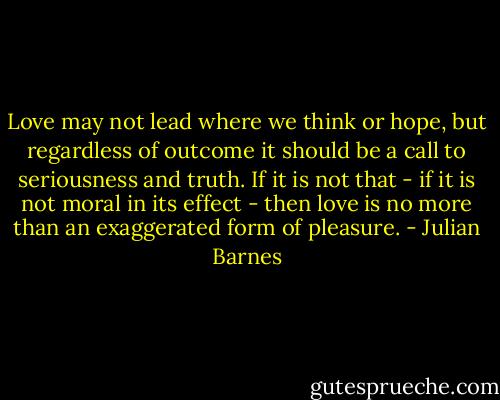 Love may not lead where we think or hope, but regardless of outcome it should be a call to seriousness and truth. If it is not that - if it is not moral in its effect - then love is no more than an exaggerated form of pleasure. - Julian Barnes