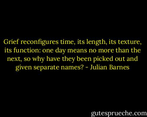 Grief reconfigures time, its length, its texture, its function: one day means no more than the next, so why have they been picked out and given separate names? - Julian Barnes