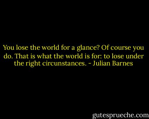 You lose the world for a glance? Of course you do. That is what the world is for: to lose under the right circunstances. - Julian Barnes