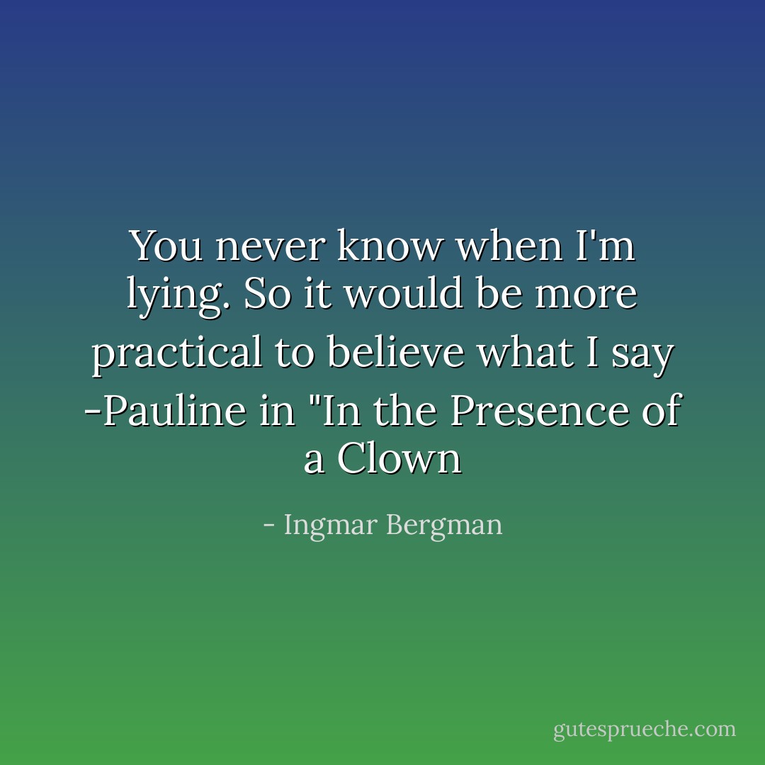 You never know when I'm lying. So it would be more practical to believe what I say<br />-Pauline in "In the Presence of a Clown - Ingmar Bergman
