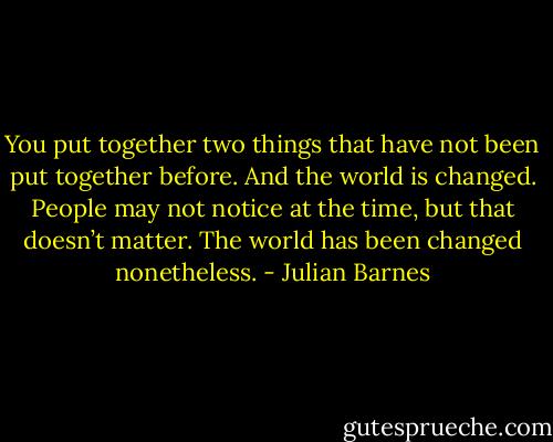 You put together two things that have not been put together before. And the world is changed. People may not notice at the time, but that doesn’t matter. The world has been changed nonetheless. - Julian Barnes