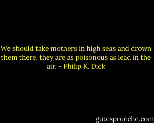 We should take mothers in high seas and drown them there, they are as poisonous as lead in the air. - Philip K. Dick