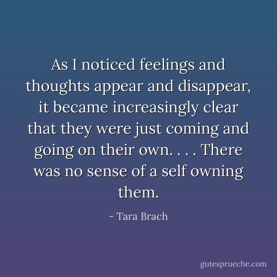 As I noticed feelings and thoughts appear and disappear, it became increasingly clear that they were just coming and going on their own. . . . There was no sense of a self owning them. - Tara Brach