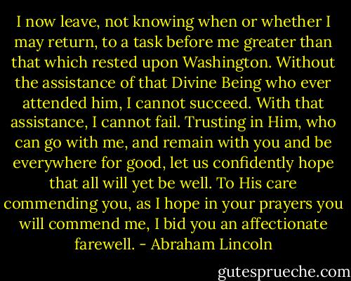 I now leave, not knowing when or whether I may return, to a task before me greater than that which rested upon Washington. Without the assistance of that Divine Being who ever attended him, I cannot succeed. With that assistance, I cannot fail. Trusting in Him, who can go with me, and remain with you and be everywhere for good, let us confidently hope that all will yet be well. To His care commending you, as I hope in your prayers you will commend me, I bid you an affectionate farewell. - Abraham Lincoln