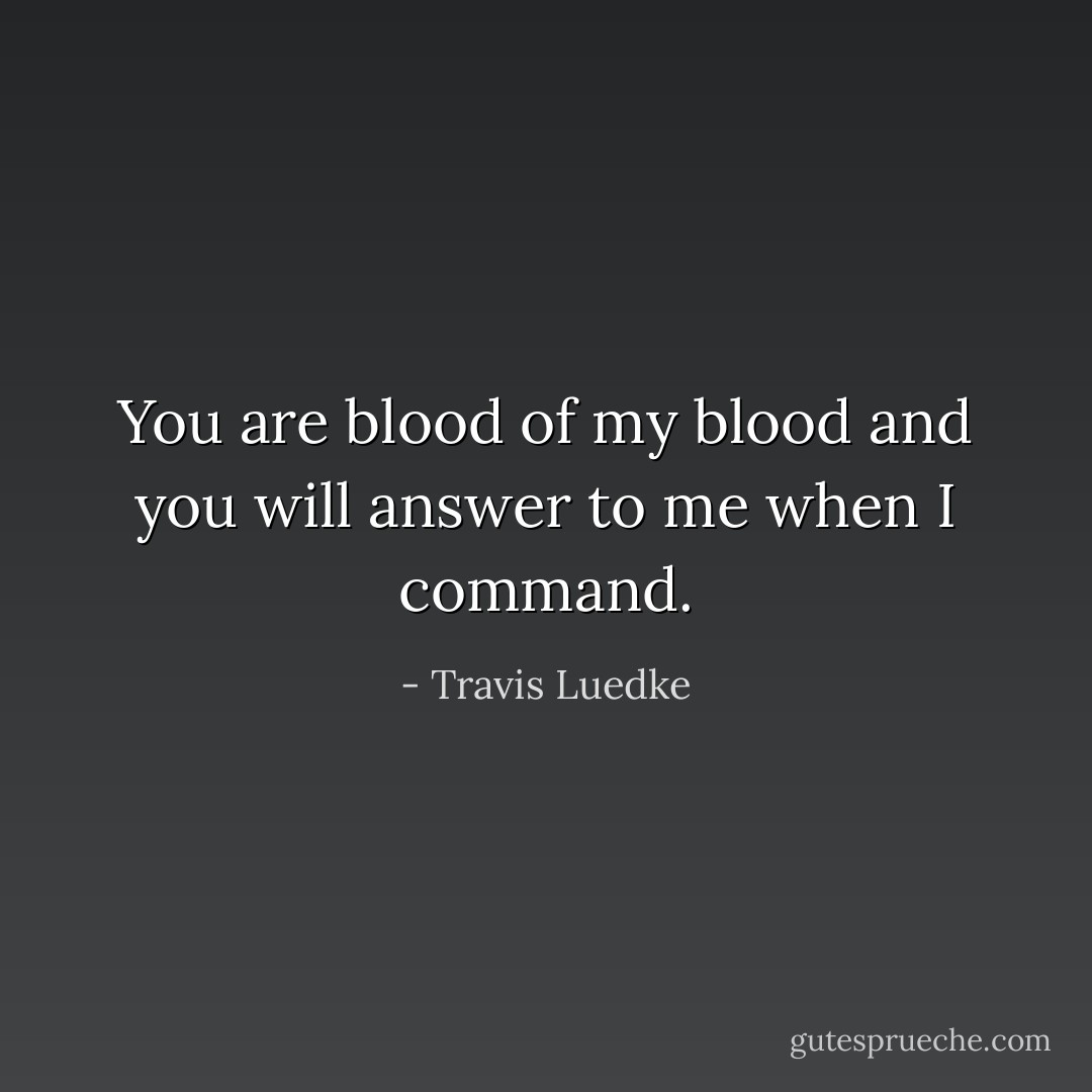 You are blood of my blood and you will answer to me when I command. - Travis Luedke