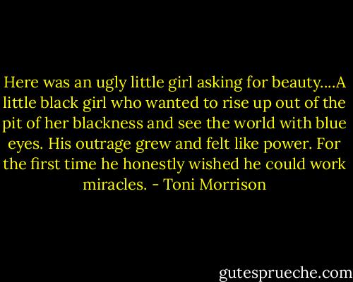 Here was an ugly little girl asking for beauty....A little black girl who wanted to rise up out of the pit of her blackness and see the world with blue eyes. His outrage grew and felt like power. For the first time he honestly wished he could work miracles. - Toni Morrison