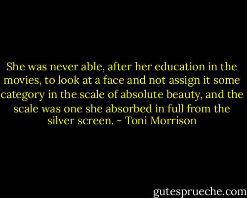 She was never able, after her education in the movies, to look at a face and not assign it some category in the scale of absolute beauty, and the scale was one she absorbed in full from the silver screen. - Toni Morrison