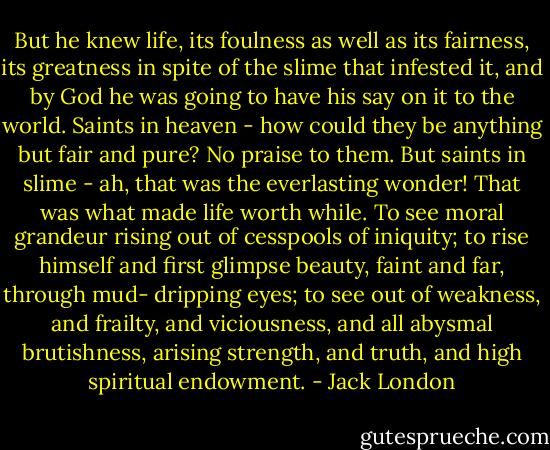 But he knew life, its foulness as well as its fairness, its greatness in spite of the slime that infested it, and by God he was going to have his say on it to the world. Saints in heaven - how could they be anything but fair and pure? No praise to them. But saints in slime - ah, that was the everlasting wonder! That was what made life worth while. To see moral grandeur rising out of cesspools of iniquity; to rise himself and first glimpse beauty, faint and far, through mud- dripping eyes; to see out of weakness, and frailty, and viciousness, and all abysmal brutishness, arising strength, and truth, and high spiritual endowment. - Jack London