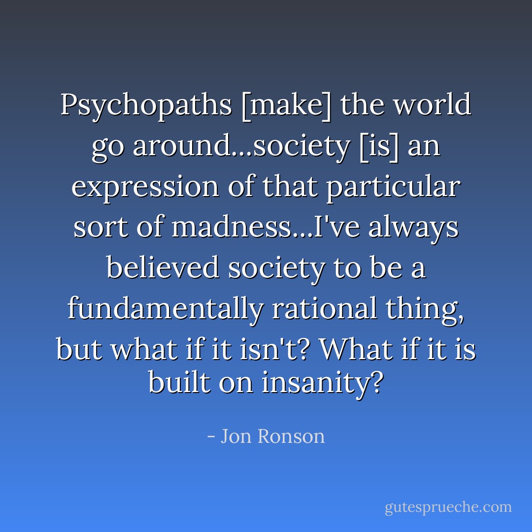 Psychopaths [make] the world go around...society [is] an expression of that particular sort of madness...I've always believed society to be a fundamentally rational thing, but what if it isn't? What if it is built on insanity? - Jon Ronson