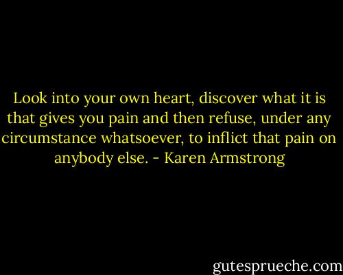 Look into your own heart, discover what it is that gives you pain and then refuse, under any circumstance whatsoever, to inflict that pain on anybody else. - Karen Armstrong