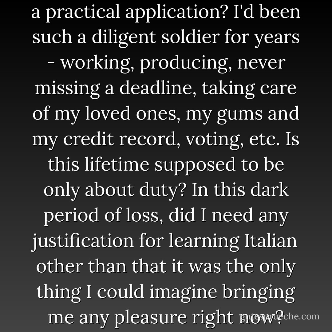 But why must everything have a practical application? I'd been such a diligent soldier for years - working, producing, never missing a deadline, taking care of my loved ones, my gums and my credit record, voting, etc. Is this lifetime supposed to be only about duty? In this dark period of loss, did I need any justification for learning Italian other than that it was the only thing I could imagine bringing me any pleasure right now? - Elizabeth Gilbert