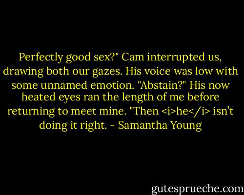 Perfectly good sex?" Cam interrupted us, drawing both our gazes. His voice was low with some unnamed emotion. "Abstain?" His now heated eyes ran the length of me before returning to meet mine. "Then <i>he</i> isn’t doing it right. - Samantha Young