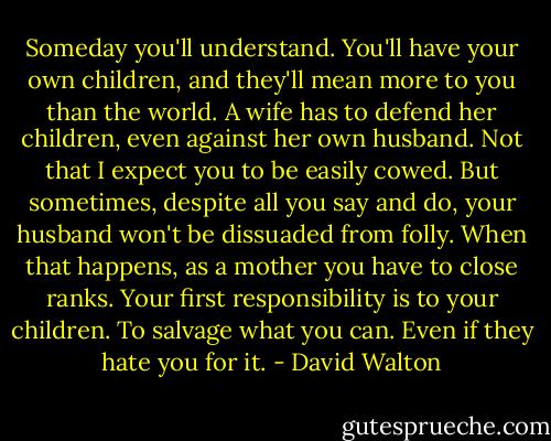 Someday you'll understand. You'll have your own children, and they'll mean more to you than the world. A wife has to defend her children, even against her own husband. Not that I expect you to be easily cowed. But sometimes, despite all you say and do, your husband won't be dissuaded from folly. When that happens, as a mother you have to close ranks. Your first responsibility is to your children. To salvage what you can. Even if they hate you for it. - David Walton