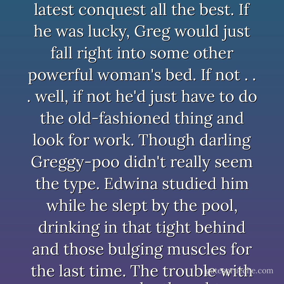 Edwina knew things with Greg had just about run their course. She'd bedded him, and bought him clothes, and now it was time for the polite push out the door. Of course she wished her latest conquest all the best. If he was lucky, Greg would just fall right into some other powerful woman's bed. If not . . . well, if not he'd just have to do the old-fashioned thing and look for work. Though darling Greggy-poo didn't really seem the type. Edwina studied him while he slept by the pool, drinking in that tight behind and those bulging muscles for the last time. The trouble with younger men, she thought, was that they were so damned good at sex that they really didn't have to be good at anything else. - Barbara Taylor Bradford