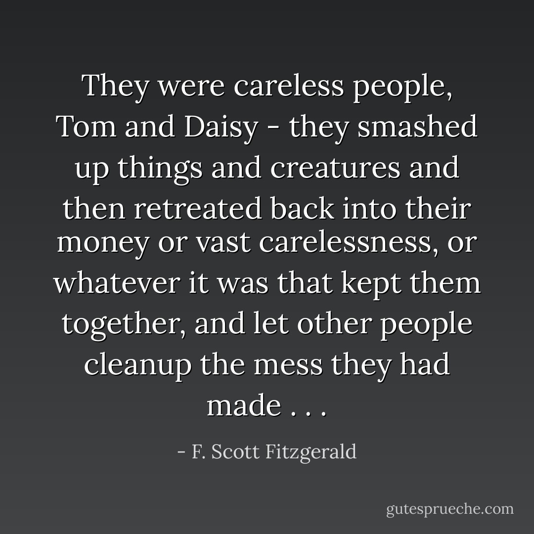 They were careless people, Tom and Daisy - they smashed up things and creatures and then retreated back into their money or vast carelessness, or whatever it was that kept them together, and let other people cleanup the mess they had made . . . - F. Scott Fitzgerald