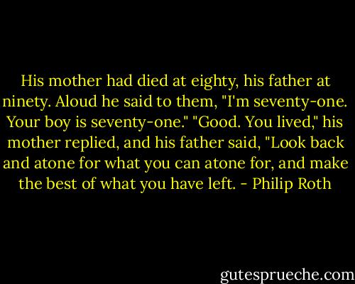 His mother had died at eighty, his father at ninety. Aloud he said to them,<br />"I'm seventy-one. Your boy is seventy-one." "Good. You lived," his mother replied, and his father said, "Look back and atone for what you can atone for, and make the best of what you have left. - Philip Roth