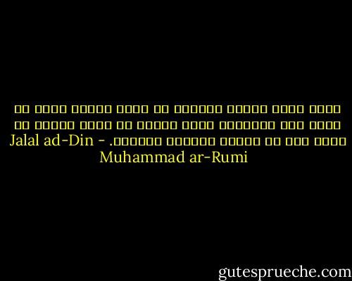 إننى أعشق الحزن والألم كى أسعد مليكى الذى لا شبيه له، والدموع التى تنهمر من عينى لأجله هى لآلئ رغم أن الناس يرونها دموعاً. - Jalal ad-Din Muhammad ar-Rumi