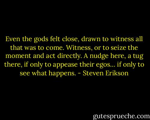 Even the gods felt close, drawn to witness all that was to come. Witness, or to seize the moment and act directly. A nudge here, a tug there, if only to appease their egos… if only to see what happens. - Steven Erikson